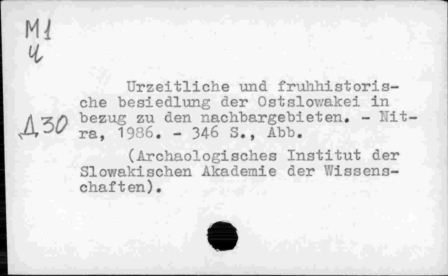 ﻿Mi
г
Urzeitliche und fruhhistoris-che besiedlung der OstSlowakei in Л ^/0 bezug zu den nachbargebieten. - Nit-ra, 1986. - 346 S., Abb.
(Archäologisches Institut der Slowakischen Akademie der Wissenschaften).